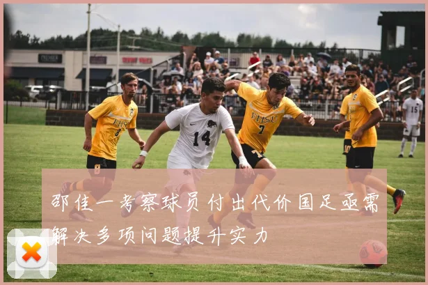 邵佳一考察球员付出代价国足亟需解决多项问题提升实力