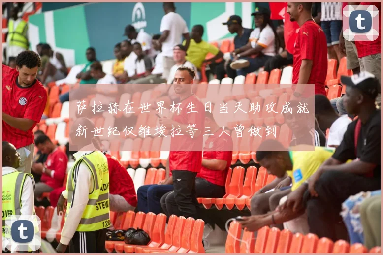 萨拉赫在世界杯生日当天助攻成就新世纪仅维埃拉等三人曾做到