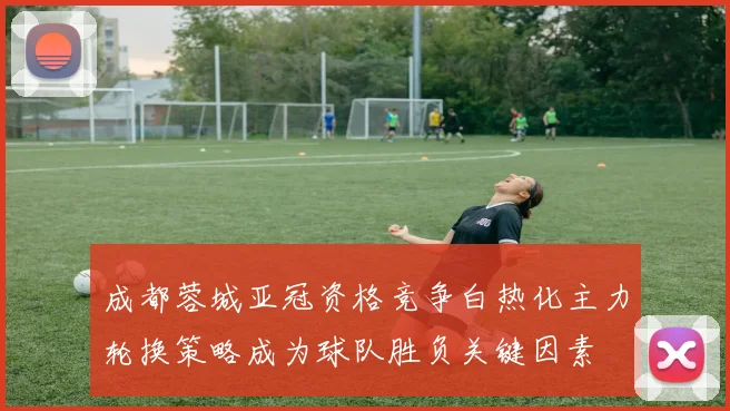 成都蓉城亚冠资格竞争白热化主力轮换策略成为球队胜负关键因素
