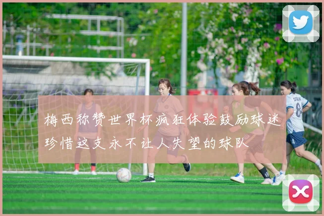 梅西称赞世界杯疯狂体验鼓励球迷珍惜这支永不让人失望的球队