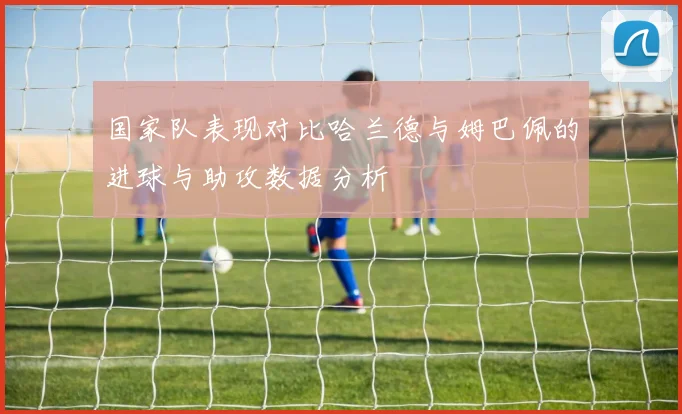 国家队表现对比哈兰德与姆巴佩的进球与助攻数据分析