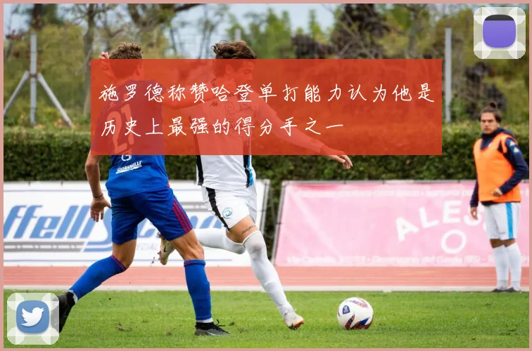 施罗德称赞哈登单打能力认为他是历史上最强的得分手之一